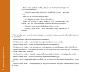 Numa mesa pediram cachaça. Houve um movimento de copos no
                                                balcão. Um velho disse:
                                                   — Ninguém pode mudar o destino. É coisa feita lá em cima – apontava
                                                o céu.
                                                  Mas João de Adão falou de outra mesa:
                                                  — Um dia a gente muda o destino dos pobres...
                                                  Pedro Bala levantou a cabeça. Professor ouviu sorridente. Mas João
                                                Grande e Boa Vida pareciam apoiar as palavras do velho, que repetiu:
                                                  — Ninguém pode mudar, não. Está escrito lá em cima...
                                                  — Um dia a gente muda... – disse Pedro Bala, e todos olharam para o
                                                menino.

                                   Você acredita que é possível mudar a situação em que se encontra nosso país, sobretudo no campo
                                 da educação?
                                   Nós acreditamos que sim. É possível realizar mudanças!
                                   Um dia a gente muda... o número de crianças que abandonam cedo a escola.
                                   Um dia a gente muda... as altas taxas de analfabetismo e de repetência.
                                   Um dia a gente muda... o não acesso a uma escola gratuita e de qualidade para todos os brasileiros.
Módulo de Competências Básicas




                                    Um dia a gente muda... a não adequada aplicação ou o desvio de recursos financeiros que não chegam
                                 à escola, a quem mais necessita.
                                   Um dia a gente muda... a reduzida autonomia financeira, administrativa e pedagógica das escolas.
                                   Um dia a gente muda... os baixos salários dos profissionais da educação.
                                   Um dia a gente muda... as precárias condições de funcionamento da maioria das escolas em nosso
                                 país.
                                   Um dia a gente muda... a pouca participação dos pais nas decisões das políticas locais de educação e
                                 da escola.

94
 