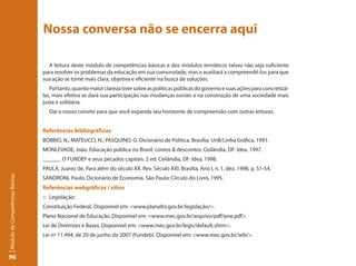 Nossa conversa não se encerra aqui

                                   A leitura deste módulo de competências básicas e dos módulos temáticos talvez não seja suficiente
                                 para resolver os problemas da educação em sua comunidade, mas o auxiliará a compreendê-los para que
                                 sua ação se torne mais clara, objetiva e eficiente na busca de soluções.
                                    Portanto, quanto maior clareza tiver sobre as políticas públicas do governo e suas ações para concretizá-
                                 las, mais efetiva se dará sua participação nas mudanças sociais e na construção de uma sociedade mais
                                 justa e solidária.
                                   Daí o nosso convite para que você expanda seu horizonte de compreensão com outras leituras.


                                 Referências bibliográficas
                                 BOBBIO, N.; MATEUCCI, N.; PASQUINO, G. Dicionário de Política. Brasília: UnB/Linha Gráfica, 1991.
                                 MONLEVADE, João. Educação pública no Brasil: contos & descontos. Ceilândia, DF: Idea, 1997.
                                 ______. O FUNDEF e seus pecados capitais. 2 ed. Ceilândia, DF: Idea, 1998.
                                 PAULA, Juarez de. Para além do século XX. Rev. Século XXI. Brasília, Ano I, n. 1, dez. 1998, p. 51-54.
Módulo de Competências Básicas




                                 SANDRONI, Paulo. Dicionário de Economia. São Paulo: Círculo do Livro, 1995.
                                 Referências webgráficas / sítios
                                 :: Legislação:
                                 Constituição Federal. Disponível em: <www.planalto.gov.br/legislação/>.
                                 Plano Nacional de Educação. Disponível em: <www.mec.gov.br/arquivo/pdf/pne.pdf>.
                                 Lei de Diretrizes e Bases. Disponível em: <www.mec.gov.br/legis/default.shtm>.
                                 Lei nº 11.494, de 20 de junho de 2007 (Fundeb). Disponível em: <www.mec.gov.br/seb/>.


96
 