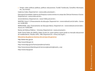 :: Artigos sobre políticas públicas, políticas educacionais, Fundef, Fundescola, Conselhos Municipais,
   etc., nas revistas:
Cadernos Cedes. Disponível em: <www.cedes.unicamp.br>.
Educação & Sociedade, Cadernos de Pesquisa e outras revistas no campo das Ciências Humanas e Sociais.
Disponível em: <www.scielo.com.br>.
Jornal eletrônico. Disponível em: <www1.folha.uol.com.br>.
MARTINS, Paulo S. O financiamento da educação. Disponível em: <www.tvebrasil.com.br/salto>. Acesso
em 16/08/2005.
MONLEVADE, João. Financiamento da Educação Básica. Disponível em: <www.tvebrasil.com.br/salto>.
Acesso em 16/08/2005.
Núcleo de Políticas Públicas – Unicamp. Disponível em: <www.unicamp.br>.
SILVA, Tomaz Tadeu da; GENTILI, Pablo. Escola S.A.: quem ganha e quem perde no mercado educacional
do neoliberalismo. Brasília: CNTE, 1996. Disponível em: <www.cnte.org.br>.
Glossários de palavras técnicas de serviços do governo:
http://www.mec.gov.br
http://www.fnde.gov. br
http://www.ibge.gov.br/home/presidencia/noticia




                                                                                                         Nossa conversa não se encerra aqui
http://www.tesouro.fazenda.gov.br/servicos/glossario/glossario_c.asp
http://www.inep.gov.br




                                                                                                         97
 