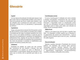 Glossário

                                   Capital                                                             Contribuições sociais
                                   Um dos fatores de produção, formado pela riqueza e que               O termo “contribuições” é utilizado com vários sentidos
                                 gera renda. Pode ser compreendido também como todos os              e designa arrecadações compulsórias das mais variadas
                                 meios de produção que foram criados pelo trabalho e que             formas. Aqui delimitamos o sentido às contribuições que
                                 são utilizados para a produção de outros bens e serviços            financiam a “seguridade social”, às contribuições sociais
                                 destinados à venda, isto é, as mercadorias. É representado          que têm sua arrecadação vinculada ao financiamento da
                                 em dinheiro.                                                        seguridade social. A maior parte delas está indicada no
                                   Capitalismo                                                       artigo 195 da Constituição Federal.

                                    Surgiu na Europa entre os séculos XI ao XV, quando o centro        Déficit fiscal
                                 da vida econômica, social e política se transferiu para a cidade.      Déficit é uma palavra que vem do latim e significa “que
                                 A sociedade que daí surge, a sociedade capitalista, tem como        falta”. Em linguagem contábil, significa que as despesas e
                                 base o lucro e um sistema econômico e social em que há              os pagamentos são maiores que o faturamento – o que se
                                 separação entre trabalhadores e capitalistas. Os trabalhadores,     ganha, o total do dinheiro que se tem em caixa – resultando
                                 juridicamente livres, dispõem de sua força de trabalho e a          em saldo negativo.
                                 vendem em troca de salário. Os capitalistas são os proprietários
Módulo de Competências Básicas




                                 dos meios de produção e contratam os trabalhadores para
                                 produzir mercadorias visando obter lucro.                             Descentralização
                                   Cidadania                                                            Quando a gestão, execução e fiscalização dos recursos
                                                                                                     públicos são realizadas, não somente pelos governos
                                    Qualidade do cidadão, do sujeito que não somente                 (municipais, estaduais, distritais, federais), mas pelos
                                 tem consciência de seus direitos e deveres, mas que                 variados segmentos da sociedade de maneira organizada
                                 é impulsionado ao respeito ao outro, às diferenças, à               e representativa (organizações não-governamentais,
                                 solidariedade e à participação. Aquele que aprende a viver          conselhos, entidades, instituições, entre outras).
                                 junto, que se envolve com as questões que estão ao seu
                                 redor.

98
 