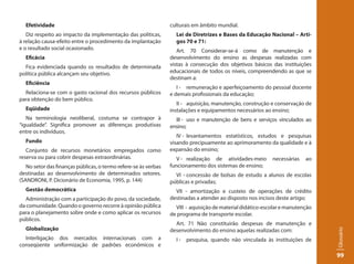 Efetividade                                                    culturais em âmbito mundial.
   Diz respeito ao impacto da implementação das políticas,         Lei de Diretrizes e Bases da Educação Nacional – Arti-
à relação causa-efeito entre o procedimento da implantação         gos 70 e 71:
e o resultado social ocasionado.                                    Art. 70 Considerar-se-á como de manutenção e
  Eficácia                                                       desenvolvimento do ensino as despesas realizadas com
  Fica evidenciada quando os resultados de determinada           vistas à consecução dos objetivos básicos das instituições
política pública alcançam seu objetivo.                          educacionais de todos os níveis, compreendendo as que se
                                                                 destinam a:
  Eficiência
                                                                    I - remuneração e aperfeiçoamento do pessoal docente
  Relaciona-se com o gasto racional dos recursos públicos        e demais profissionais da educação;
para obtenção do bem público.
                                                                    II - aquisição, manutenção, construção e conservação de
  Eqüidade                                                       instalações e equipamentos necessários ao ensino;
   Na terminologia neoliberal, costuma se contrapor à              III - uso e manutenção de bens e serviços vinculados ao
“igualdade”. Significa promover as diferenças produtivas         ensino;
entre os indivíduos.
                                                                    IV - levantamentos estatísticos, estudos e pesquisas
  Fundo                                                          visando precipuamente ao aprimoramento da qualidade e à
   Conjunto de recursos monetários empregados como               expansão do ensino;
reserva ou para cobrir despesas extraordinárias.                    V - realização de atividades-meio       necessárias   ao
   No setor das finanças públicas, o termo refere-se às verbas   funcionamento dos sistemas de ensino;
destinadas ao desenvolvimento de determinados setores.             VI - concessão de bolsas de estudo a alunos de escolas
(SANDRONI, P. Dicionário de Economia, 1995, p. 144)              públicas e privadas;
  Gestão democrática                                               VII - amortização e custeio de operações de crédito
   Administração com a participação do povo, da sociedade,       destinadas a atender ao disposto nos incisos deste artigo;
da comunidade. Quando o governo recorre à opinião pública          VIII - aquisição de material didático-escolar e manutenção
para o planejamento sobre onde e como aplicar os recursos        de programa de transporte escolar.
públicos.
                                                                   Art. 71 Não constituirão despesas de manutenção e
  Globalização                                                   desenvolvimento do ensino aquelas realizadas com:




                                                                                                                                Glossário
  Interligação dos mercados internacionais com a                   I - pesquisa, quando não vinculada às instituições de
conseqüente uniformização de padrões econômicos e
                                                                                                                                99
 