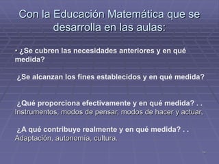 Con la Educación Matemática que se
        desarrolla en las aulas:

• ¿Se cubren las necesidades anteriores y en qué
medida?

¿Se alcanzan los fines establecidos y en qué medida?


 ¿Qué proporciona efectivamente y en qué medida? . .
Instrumentos, modos de pensar, modos de hacer y actuar,

¿A qué contribuye realmente y en qué medida? . .
Adaptación, autonomía, cultura.
                                                      14
 
