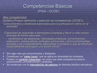 Competencias Básicas
                              (PISA - OCDE)
(Key competencies)
(DeSeCo Project (definición y selección de competencias (OCDE)))
“Conocimientos y destrezas esenciales para la participación plena en la
   sociedad”

 “Capacidad de responder a demandas complejas y llevar a cabo tareas
     diversas de forma adecuada. . .”
“. . . combinación de destrezas, habilidades prácticas, conocimientos,
     motivación, valores éticos, actitudes, emociones y otros componentes
     sociales y de comportamiento adecuadas al contexto y que se movilizan
     conjuntamente para lograr una acción eficaz”

 Son algo más que conocimientos y destrezas.
 Constituyen un “saber hacer” que se aplica en diversidad de contextos.
 Poseen un carácter integrador, de modo que cada competencia abarca
  conocimientos, procedimientos y actitudes.
 Se construyen con la interrelación de saberes de distintos ámbitos educativos.
                                                                             19
 