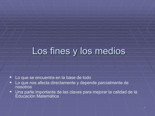 Los fines y los medios

 Lo que se encuentra en la base de todo
 Lo que nos afecta directamente y depende parcialmente de
  nosotros
 Una parte importante de las claves para mejorar la calidad de la
  Educación Matemática

                                                                     8
 