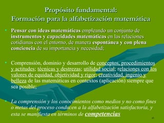 Propósito fundamental: Formación para la alfabetización matemática Pensar con ideas matemáticas  empleando un conjunto de  instrumentos y capacidades matemáticas  en las relaciones cotidianas con el entorno, de manera  espontánea y con plena conciencia  de su importancia y necesidad; Comprensión, dominio y desarrollo de  conceptos, procedimientos y actitudes ;  técnicas y destrezas ;  utilidad social ; r elaciones con los valores de equidad, objetividad y rigor ;  creatividad, ingenio y belleza  de las matemáticas en contextos (aplicación) siempre que sea posible; La comprensión y los conocimientos como medios y no como fines o metas del proceso conducen a la alfabetización satisfactoria, y esta se manifiesta en términos de  competencias 