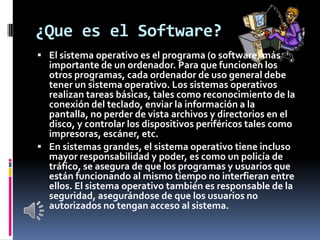¿Que es el Software?
 El sistema operativo es el programa (o software) más
  importante de un ordenador. Para que funcion...