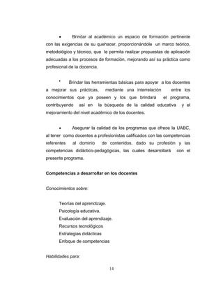 Brindar al académico un espacio de formación pertinente
con las exigencias de su quehacer, proporcionándole un marco teórico,
metodológico y técnico, que le permita realizar propuestas de aplicación
adecuadas a los procesos de formación, mejorando así su práctica como
profesional de la docencia.
Brindar las herramientas básicas para apoyar a los docentes
a mejorar sus prácticas, mediante una interrelación entre los
conocimientos que ya poseen y los que brindará el programa,
contribuyendo así en la búsqueda de la calidad educativa y el
mejoramiento del nivel académico de los docentes.
Asegurar la calidad de los programas que ofrece la UABC,
al tener como docentes a profesionistas calificados con las competencias
referentes al dominio de contenidos, dado su profesión y las
competencias didáctico-pedagógicas, las cuales desarrollará con el
presente programa.
Competencias a desarrollar en los docentes
Conocimientos sobre:
Teorías del aprendizaje.
Psicología educativa.
Evaluación del aprendizaje.
Recursos tecnológicos
Estrategias didácticas
Enfoque de competencias
Habilidades para:
14
 