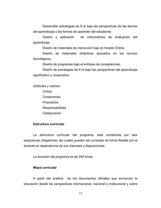 Desarrollar estrategias de E-A bajo las perspectivas de las teorías
del aprendizaje y las formas de aprender del estudiante.
Diseño y aplicación de instrumentos de evaluación del
aprendizaje.
Diseño de materiales de instrucción bajo el modelo Online.
Diseño de materiales didácticos apoyados en los recurso
tecnológicos.
Diseño de programas bajo el enfoque de competencias.
Diseño de estrategias de E-A bajo las perspectivas del aprendizaje
significativo y cooperativo.
Actitudes y valores:
Crítica
Compromiso
Propositiva
Responsabilidad
Colaboración
Estructura curricular
La estructura curricular del programa, está constituida por seis
asignaturas obligatorias, las cuales pueden ser cursadas de forma flexible por el
docente en dependencia de sus intereses y disposiciones.
La duración del programa es de 240 horas.
Mapa curricular
A partir del análisis de los documentos oficiales que enmarcan la
educación desde las perspectivas internacional, nacional e institucional y sobre
15
 