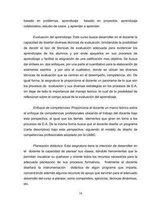 basado en problemas, aprendizaje basado en proyectos, aprendizaje
colaborativo, estudio de casos y aprender a aprender.
Evaluación del aprendizaje: Este curso busca desarrollar en el docente la
capacidad de diseñar diversas técnicas de evaluación, brindándole la posibilidad
de decidir el tipo de técnicas de evaluación adecuada para evidenciar los
aprendizajes de los alumnos y por ende apoyarlos en sus procesos de
aprendizaje y facilitar la asignación de una calificación mas objetiva. Se busca
dar énfasis en dos enfoques, por una parte el cuantitativo para la elaboración de
exámenes escritos y por otra el cualitativo, donde se ubican las diversas
técnicas de evaluación que se centran en el desempeño, competencia, etc. De
igual forma, la asignatura le proporciona al docente un panorama de lo que son
los procesos de evaluación y sus diversas estrategias en los procesos de E-A,
sin dejar de lado la importancia del manejo teórico, lo cual da la posibilidad de
reflexionar sobre el campo actual de la evaluación del aprendizaje.
Enfoque de competencias: Proporciona al docente un marco teórico sobre
el enfoque de competencias profesionales ubicando el trabajo del docente bajo
esta perspectiva, al igual que los demás elementos que giran en torno a los
procesos de E-A. De la misma forma busca que el docente diseñe un programa
(carta descriptiva) bajo esta perspectiva, siguiendo el modelo de diseño de
competencias profesionales adoptado por la UABC.
Planeación didáctica: Esta asignatura tiene la intención de desarrollar en
el docente la capacidad de planear sus clases, dándole herramientas que le
permitan visualizar su quehacer y oriente todos los recursos necesarios para la
adecuada planeación de sus procesos formativos, finalmente el docente
diseñará la instrumentación didáctica de algún programa que imparta,
concentrando además algunos recursos de apoyo que servirán para el adecuado
desarrollo del curso a planear, como compendios, ejercicios, técnicas dinámicas,
etc.
18
 