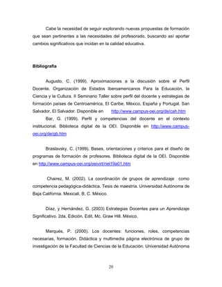 Cabe la necesidad de seguir explorando nuevas propuestas de formación
que sean pertinentes a las necesidades del profesorado, buscando así aportar
cambios significativos que incidan en la calidad educativa.
Bibliografía
Augusto, C. (1999). Aproximaciones a la discusión sobre el Perfil
Docente. Organización de Estados Iberoamericanos Para la Educación, la
Ciencia y la Cultura. II Seminario Taller sobre perfil del docente y estrategias de
formación países de Centroamérica, El Caribe, México, España y Portugal. San
Salvador, El Salvador. Disponible en http://www.campus-oei.org/de/cah.htm
Bar, G. (1999). Perfil y competencias del docente en el contexto
institucional. Biblioteca digital de la OEI. Disponible en http://www.campus-
oei.org/de/gb.htm
Braslavsky, C. (1999). Bases, orientaciones y criterios para el diseño de
programas de formación de profesores. Biblioteca digital de la OEI. Disponible
en http://www.campus-oei.org/oeivirt/riel19a01.htm
Chairez, M. (2002). La coordinación de grupos de aprendizaje como
competencia pedagógica-didáctica. Tesis de maestría. Universidad Autónoma de
Baja California. Mexicali. B. C. México.
Díaz, y Hernández, G. (2003) Estrategias Docentes para un Aprendizaje
Significativo. 2da. Edición. Edit. Mc. Graw Hill. México.
Marqués, P. (2000). Los docentes: funciones, roles, competencias
necesarias, formación. Didáctica y multimedia página electrónica de grupo de
investigación de la Facultad de Ciencias de la Educación. Universidad Autónoma
20
 