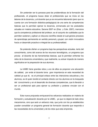 Sin pretender ser la panacea para las problemáticas de la formación del
profesorado, el programa busca dotar al profesionista que se inicia en las
labores de la docencia, y al docente que ya se encuentra laborando (pero que no
cuenta con una formación didáctico-pedagógica) de una serie de competencias
básicas que le permitan ejercer la docencia, enmarcada por los postulados
actuales en materia educativa. Saravia 2007 en (Díaz y Cols. 2007), menciona
que la competencia profesional del profesor, es el conjunto de cualidades que le
permiten sostener y aplicar un discurso científico desde el cual genera procesos
de aprendizaje permanente en sentido personal y grupal, con visión innovadora
hacia un desarrollo proactivo e integral de su profesionalidad.
Se pretende ofertar un programa bajo las perspectivas actuales, tanto del
conocimiento, como del avance de los recursos tecnológicos, un programa que
provea al docente de las herramientas básicas, que le permitan enfrentar los
retos de la docencia universitaria y que realmente, su actuar impacte de manera
significativa en la preparación de sus alumnos.
La UABC tiene grandes retos y uno de ellos es proponer una educación
de calidad, por ende el docente toma gran importancia en esta necesidad de
calidad ya que él, es el principal enlace entre las intenciones educativas y los
alumnos, es él quien tendrá el contacto directo con los alumnos en la búsqueda
del conocimiento y en el desarrollo de diversas competencias, que lo llevarán a
ser un profesional apto para ejercer su profesión y poderse vincular con el
mundo.
Esta nueva propuesta enriquecerá los esfuerzos realizados en materia de
formación y actualización docente por la UABC, ya que no dejará de lado otros
mecanismos, sino que será un esfuerzo más, que junto con los ya establecidos
puedan consolidar un programa general de formación docente que responda a
las necesidades de la universidad y de los retos que esta emprenda.
3
 