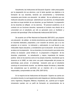 Actualmente, las Instituciones de Educación Superior están preocupadas
por la preparación de sus alumnos y por lo tanto apuntan sus objetivos a la
formación de sus docentes, teniendo así conocimientos y herramientas
necesarias para brindar una educación de calidad. No es suficiente que una
Institución educativa se preocupe solamente por sus alumnos, es indispensable
que ésta se ocupe también de sus docentes, ya que finalmente la preparación
de los docentes se reflejará en los alumnos. “El personal académico, en el
contexto de sus funciones docentes, representa el contacto mas directo de la
universidad con el estudiante, por ello es apreciado como un facilitador y
promotor del aprendizaje” (Plan de Desarrollo Institucional 2007-2010).
De acuerdo con el Plan Nacional de Desarrollo 2007-2012, que propone
una educación de calidad, en donde encontramos que dicha calidad descansa
en docentes dedicados, preparados y con vocación de servicio, que a su vez
propicien en el alumno la motivación y estimulación, la cual llevará a una
indiscutible mejora educativa; y considerando que la educación de los alumnos
se eleva con la preparación de sus docentes y la comunicación que exista entre
ambos; es necesario poner énfasis en la preparación e integración de los
docentes, propiciando su actualización y mejora, impactando de manera
positiva tanto en los alumnos como en los propios docentes, recordando que la
docencia en la UABC, es vista como una parte indispensable del proceso de
aprendizaje, pues provee el andamiaje necesario para que el estudiante
construya el conocimiento durante sus distintas etapas formativas y desarrolle
las competencias que le permitirán ser un miembro útil a la sociedad,
responsable y comprometido con ella. (PDI, 2007-2010).
En la mayoría de las Instituciones de Educación Superior se cuenta con
una planta docente, la cual regularmente está integrada por distintas profesiones
como: Ingenieros, Abogados, Médicos, Arquitectos, etc., quienes por lo regular
únicamente cuentan con un perfil de formación en conocimientos de la
4
 