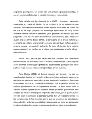 asignatura que imparten, sin contar con una formación pedagógica sólida, lo
que en ocasiones obstaculiza el proceso Enseñanza – Aprendizaje.
Cabe señalar que los docentes de la UABC muestran evidencias
importantes en cuanto al dominio de los contenidos de las asignaturas que
imparten, pero desafortunadamente existen algunas situaciones escolares en
las que no se logra propiciar un aprendizaje significativo. Es muy común
escuchar entre la comunidad estudiantil (ese profesor sabe mucho, está muy
preparado, pero no sabe como transmitir sus conocimientos), esta frase hace
alusión a lo que afirma Zarzar (2002), el ser experto en el área o materia que
se imparte, es evidente una condición necesaria para ser buen profesor, pero de
ninguna manera es condición suficiente. Es decir, el dominio de la materia,
aunque necesario, no certifica por si mismo que uno la pueda enseñar eficaz y
adecuadamente.
Zarzar (2002), expone que se requiere una condición más además de
las comunes en los docentes ( saber su materia y enseñarla) es: saber propiciar
en los alumnos aprendizajes significativos, estableciendo que lo principal en un
profesor no es enseñar sino generar aprendizaje en sus alumnos,
Para Chairez (2002), el docente requiere ser formado no solo en
aspectos disciplinarios, sino también en los pedagógicos, estos dos aspectos se
convierten en elementos esenciales para su desempeño en el grupo. Por lo que
se considera importante dotarlo de habilidades que le permitan afrontar las
distintas problemáticas en su experiencia docente. De igual forma llama la
atención cuando expresa que los docentes saben que tienen que cambiar, pero
carecen de insumos críticos para emprender ese cambio, por lo que los cursos
deberán estar encaminados a reconocer cuando hay un verdadero cambio en
las competencias de los docentes, por lo que los programas de actualización
deben atender, tanto las necesidades institucionales así como las personales,
fortaleciendo el sentido que los propios docentes tienen sobre su actualización
5
 