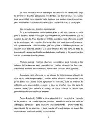 Se hace necesario buscar estrategias de formación del profesorado bajo
la dimensión didáctico-pedagógica, brindándole las herramientas necesarias
para su actividad como docente, cabe destacar que existen otras dimensiones,
pero se considera fundamental lo relacionado con la didáctica y la pedagogía.
Las competencias didáctico-pedagógicas
En la actualidad existe mucha polémica por la definición ideal de un perfil
para el docente, donde se incluyan sus competencias, dado los cambios que se
suscitan día con día. Para Braslavsky (1999), cuando se hace referencia al perfil
de los profesores, se constatan dos tendencias que igual que en otros casos,
son aparentemente contradictorias, por una parte la sobresimplificación en
relación a sus deberes, el saber y el saber enseñar. Por otra parte, la falta de
jerarquización, presentándose largos listados de cualidades y de conocimientos
que los profesores deberían poseer.
Muchos autores manejan diversas concepciones para referirse a los
deberes de los docentes, como competencias, perfiles, dimensiones, funciones,
actividades, etcétera, expresando así, lo que debe conocer, hacer y poseer.
Cuando se hace referencia a las labores del docente desde el punto de
vista de lo didáctico-pedagógico, pueden existir diversas controversias para
poder definir qué abarca dicha agrupación de deberes, pues se entiende lo
didáctico como algo práctico, es decir, la labor de enseñar y por otra parte la
cuestión pedagógica, referida al manejo de cierta información teórica que
posibilita la adecuada acción de enseñar.
Según Braslavsky (1999), la dimensión didáctico - pedagógica, consiste
en la posesión de criterios que les permitan seleccionar entre una serie de
estrategias conocidas para intervenir intencionalmente, promoviendo los
aprendizajes de los alumnos, y para inventar otras estrategias en donde las
disposiciones son insuficientes y no pertinentes.
6
 
