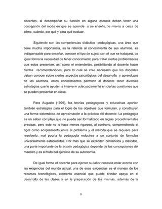 docentes, al desempeñar su función en alguna escuela deben tener una
concepción del modo en que se aprende y se enseña, lo mismo a cerca de
cómo, cuándo, por qué y para qué evaluar.
Siguiendo con las competencias didáctico -pedagógicas, una área que
tiene mucha importancia, es la referida al conocimiento de sus alumnos, es
indispensable para enseñar, conocer el tipo de sujeto con el que se trabajará, de
igual forma la necesidad de tener conocimiento para tratar ciertas problemáticas
que estos presenten, así como el entenderlas, posibilitando al docente hacer
ciertas recomendaciones, para lo cual se cree necesario que los docentes
deban conocer sobre ciertos aspectos psicológicos del desarrollo y aprendizaje
de los alumnos, estos conocimientos permiten al docente tener diversas
estrategias que le ayuden a intervenir adecuadamente en ciertas cuestiones que
se pueden presentar en clase.
Para Augusto (1999), las teorías pedagógicas y educativas aportan
también estrategias para el logro de los objetivos que formulan, y constituyen
una forma sistemática de aproximación a la práctica del docente. La pedagogía
es un saber complejo que no puede ser formalizado en reglas procedimentales
precisas, pero esto no lo hace menos riguroso, al contrario, comprendiendo el
rigor como acoplamiento entre el problema y el método que se requiere para
resolverlo, mal podría la pedagogía reducirse a un conjunto de fórmulas
universalmente establecidas. Por más que se expliciten contenidos y métodos,
una parte importante de la acción pedagógica depende de las concepciones del
maestro y es el fruto del ejercicio de su autonomía.
De igual forma el docente para ejercer su labor necesita estar acorde con
las exigencias del mundo actual, una de esas exigencias es el manejo de los
recursos tecnológicos, elemento esencial que puede brindar apoyo en el
desarrollo de las clases y en la preparación de las mismas, además de la
8
 