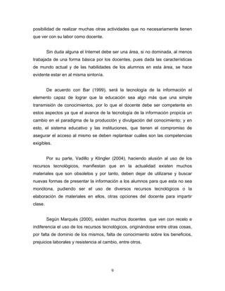 posibilidad de realizar muchas otras actividades que no necesariamente tienen
que ver con su labor como docente.
Sin duda alguna el Internet debe ser una área, si no dominada, al menos
trabajada de una forma básica por los docentes, pues dada las características
de mundo actual y de las habilidades de los alumnos en esta área, se hace
evidente estar en al misma sintonía.
De acuerdo con Bar (1999), será la tecnología de la información el
elemento capaz de lograr que la educación sea algo más que una simple
transmisión de conocimientos, por lo que el docente debe ser competente en
estos aspectos ya que el avance de la tecnología de la información propicia un
cambio en el paradigma de la producción y divulgación del conocimiento; y en
esto, el sistema educativo y las instituciones, que tienen el compromiso de
asegurar el acceso al mismo se deben replantear cuáles son las competencias
exigibles.
Por su parte, Vadillo y Klingler (2004), haciendo alusión al uso de los
recursos tecnológicos, manifiestan que en la actualidad existen muchos
materiales que son obsoletos y por tanto, deben dejar de utilizarse y buscar
nuevas formas de presentar la información a los alumnos para que esta no sea
monótona, pudiendo ser el uso de diversos recursos tecnológicos o la
elaboración de materiales en ellos, otras opciones del docente para impartir
clase.
Según Marqués (2000), existen muchos docentes que ven con recelo e
indiferencia el uso de los recursos tecnológicos, originándose entre otras cosas,
por falta de dominio de los mismos, falta de conocimiento sobre los beneficios,
prejuicios laborales y resistencia al cambio, entre otros.
9
 