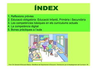1. Reflexions prèvies
2. Educació obligatòria: Educació Infantil, Primària i Secundària
3. Les competències bàsiques en els currículums actuals
4. La competència digital
5. Bones pràctiques a l’aula
Font: Dir General d’Educació Bàsica i Batxillerat del Departament d’Educació. Orientacions per al desplegament del Curríulum. 09
 