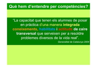 Què hem d’entendre per competències?
“La capacitat que tenen els alumnes de posar
en pràctica d’una manera integrada
coneixements, habilitats i actituds de caire
transversal que serveixen per a resoldre
problemes diversos de la vida real”.
Generalitat de Catalunya 2004
 