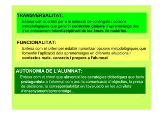 TRANSVERSALITAT:
Entesa com el criteri per a la selecció de continguts i opcions
metodològiques que generin contextos globals d’aprenentatge des
d’un enfocament interdisciplinari de les àrees i/o matèries.
FUNCIONALITAT:
Entesa com el criteri per establir i prioritzar opcions metodològiques que
fomentin l’aplicació dels aprenentatges en diferents situacions i
contextos reals, concrets i propers a l’alumnat
AUTONOMIA DE L’ALUMNAT:
Entesa com el criteri que afavoreixi les estratègies didàctiques que facin
protagonista a l’alumnat com ara: la comunicació d´objectius, la presa
de decisions, la corresponsabilitat en l’avaluació en les activitats
d’ensenyament/aprenentatge...
 