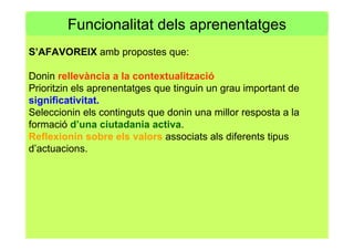 Funcionalitat dels aprenentatges
S’AFAVOREIX amb propostes que:
Donin rellevància a la contextualització
Prioritzin els aprenentatges que tinguin un grau important de
significativitat.
Seleccionin els continguts que donin una millor resposta a la
formació d’una ciutadania activa.
Reflexionin sobre els valors associats als diferents tipus
d’actuacions.
 