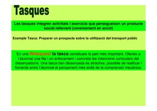 Les tasques integren activitats i exercicis que persegueixen un producte
social rellevant (coneixement en acció)
Exemple Tasca: Preparar un prospecte sobre la utilització del transport públic
En una Webquest la tasca constitueix la part més important. Ofereix a
l’alumnat una fita i un enfocament i concreta les intencions curriculars del
dissenyador/a. Una tasca ben dissenyada és atractiva, possible de realitzar i
fomenta entre l’alumnat el pensament més enllà de la comprensió mecànica.
 
