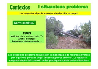 Les situacions-problema requereixen la mobilització de recursos diversos
per a que una persona pugui desenvolupar-se amb èxit. La resposta
adequada depèn del context i de les pràctiques socials de les situacions.
Canvi climàtic?
TIPUS
Notícies: diaris, revistes, ràdio, TV
Anàlisi d’imatges
Problemes, dilemes morals,…
Les preguntes s’han de presentar situades dins un context
 
