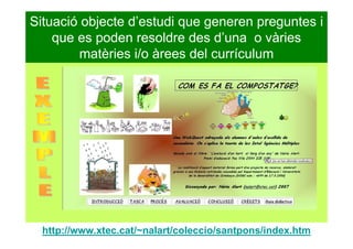 Situació objecte d’estudi que generen preguntes i
que es poden resoldre des d’una o vàries
matèries i/o àrees del currículum
http://www.xtec.cat/~nalart/coleccio/santpons/index.htm
 