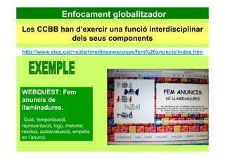 Enfocament globalitzador
Les CCBB han d’exercir una funció interdisciplinar
dels seus components
http://www.xtec.cat/~nalart/moltesmescoses/fem%20anuncis/index.htm
WEBQUEST: Fem
anuncis de
llaminadures.
Guió, temporització,
representació, logo, melodia,
residus, autoavaluació, empatia
en l’anunci.
 