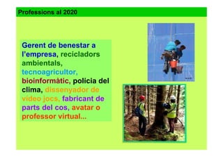 Gerent de benestar a
l’empresa, recicladors
ambientals,
tecnoagricultor,
bioinformàtic, polícia del
clima, dissenyador de
vídeo jocs, fabricant de
parts del cos, avatar o
professor virtual...
Professions al 2020
 