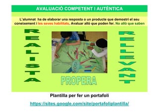 AVALUACIÓ COMPETENT I AUTÈNTICA
L’alumnat ha de elaborar una resposta o un producte que demostri el seu
coneixement i les seves habilitats. Avaluar allò que poden fer. No allò que saben
Plantilla per fer un portafoli
https://sites.google.com/site/portafoliplantilla/
 