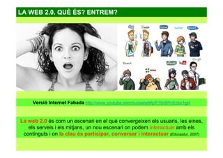 LA WEB 2.0. QUÈ ÉS? ENTREM?
La web 2.0 és com un escenari en el què convergeixen els usuaris, les eines,
els serveis i els mitjans, un nou escenari on podem interactuar amb els
continguts i on la clau és participar, conversar i interactuar (Educastur, 2007)
Versió Internet Fabada http://www.youtube.com/nuriaalart#p/f/19/dWnEcbo1gj4
 