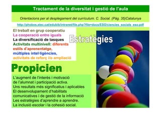 Tractament de la diversitat i gestió de l’aula
El treball en grup cooperatiu
La cooperació entre iguals
La diversificació de tasques
Activitats multinivell: diferents
estils d’aprenentatge,
múltiples intel·ligències,
activitats de reforç i/o ampliació
L’augment de l’interès i motivació
de l’alumnat i participació activa.
Uns resultats més significatius i aplicables
El desenvolupament d’habilitats
comunicatives i de gestió de la informació
Les estratègies d’aprendre a aprendre.
La inclusió escolar i la cohesió social.
Orientacions per al desplegament del currículum. C. Social. (Pàg. 35)Catalunya
http://phobos.xtec.cat/edubib/intranet/file.php?file=docs/ESO/ciencies_socials_eso.pdf
 