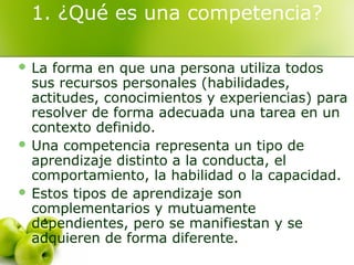 1. ¿Qué es una competencia?
 La forma en que una persona utiliza todos
sus recursos personales (habilidades,
actitudes, conocimientos y experiencias) para
resolver de forma adecuada una tarea en un
contexto definido.
 Una competencia representa un tipo de
aprendizaje distinto a la conducta, el
comportamiento, la habilidad o la capacidad.
 Estos tipos de aprendizaje son
complementarios y mutuamente
dependientes, pero se manifiestan y se
adquieren de forma diferente.
 