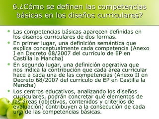 6.¿Cómo se definen las competencias6.¿Cómo se definen las competencias
básicas en los diseños curriculares?básicas en los diseños curriculares?
 Las competencias básicas aparecen definidas en
los diseños curriculares de dos formas.
 En primer lugar, una definición semántica que
explica conceptualmente cada competencia (Anexo
I en Decreto 68/2007 del currículo de EP en
Castilla la Mancha)
 En segundo lugar, una definición operativa que
nos indica la contribución que cada área curricular
hace a cada una de las competencias (Anexo II en
Decreto 68/2007 del currículo de EP en Castilla la
Mancha)
 Los centros educativos, analizando los diseños
curriculares, podrán concretar qué elementos de
las áreas (objetivos, contenidos y criterios de
evaluación) contribuyen a la consecución de cada
una de las competencias básicas.
 