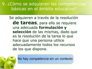 9. ¿Cómo se adquieren las competencias
básicas en el ámbito educativo?
Se adquieren a través de la resolución
de tareas, para ello se requiere
una adecuada formulación y
selección de las mismas, dado que
es la resolución de la tarea lo que
hace que una persona utilice
adecuadamente todos los recursos
de los que dispone.
 