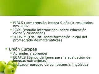  PIRLS (comprensión lectora 9 años): resultados,
nov 2007
 ICCS (estudio internacional sobre educación
cívica y ciudadana)
 TEDS-M (Est. Int. sobre formación inicial del
profesorado de matemáticas)
 Unión Europea
 Aprender a aprender
 EBAFLS (Banco de items para la evaluación de
lenguas extranjeras)
 Indicador europeo de competencia lingüística
 