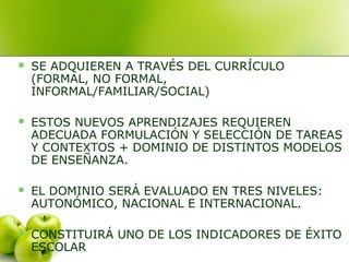  SE ADQUIEREN A TRAVÉS DEL CURRÍCULO
(FORMAL, NO FORMAL,
INFORMAL/FAMILIAR/SOCIAL)
 ESTOS NUEVOS APRENDIZAJES REQUIEREN
ADECUADA FORMULACIÓN Y SELECCIÓN DE TAREAS
Y CONTEXTOS + DOMINIO DE DISTINTOS MODELOS
DE ENSEÑANZA.
 EL DOMINIO SERÁ EVALUADO EN TRES NIVELES:
AUTONÓMICO, NACIONAL E INTERNACIONAL.
 CONSTITUIRÁ UNO DE LOS INDICADORES DE ÉXITO
ESCOLAR
 