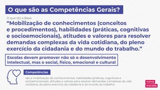 O que são as Competências Gerais?
“Mobilização de conhecimentos (conceitos
e procedimentos), habilidades (práticas, cognitivas
e socioemocionais), atitudes e valores para resolver
demandas complexas da vida cotidiana, do pleno
exercício da cidadania e do mundo do trabalho.”
O que diz a Base
Escolas devem promover não só o desenvolvimento
intelectual, mas o social, físico, emocional e cultural
Competências
são a mobilização de conhecimentos, habilidades (práticas, cognitivas e
socioemocionais), atitudes e valores para resolver demandas complexas da vida
cotidiana, do pleno exercício da cidadania e do mundo do trabalho.
 