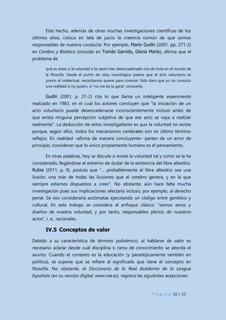 P á g i n a 10 | 55
Este hecho, además de otras muchas investigaciones científicas de los
últimos años, coloca en tela de juicio la creencia común de que somos
responsables de nuestra conducta. Por ejemplo, Mario Gudín (2001, pp. 271-2)
en Cerebro y Bioética (incluido en Tomás Garrido, Gloria María), afirma que el
problema de
qué es antes si la voluntad o la razón han desencadenado ríos de tinta en el mundo de
la filosofía. Desde el punto de vista neurológico parece que el acto voluntario es
previo al intelectual, necesitamos querer para conocer. Está claro que yo no conozco
una realidad si no quiero, si “no me da la gana” conocerla.
Gudín (2001, p. 27-2) cita lo que llama un inteligente experimento
realizado en 1983, en el cual los autores concluyen que “la iniciación de un
acto voluntario puede desencadenarse inconscientemente incluso antes de
que exista ninguna percepción subjetiva de que ese acto se vaya a realizar
realmente”. La deducción de estos investigadores es que la voluntad no existe
porque, según ellos, todos los mecanismos cerebrales son en último término
reflejos. En realidad –afirma de manera concluyente– parten de un error de
principio, consideran que lo único propiamente humano es el pensamiento.
En otras palabras, hoy se discute si existe la voluntad tal y como se la ha
considerado, llegándose al extremo de dudar de la existencia del libre albedrío.
Rubia (2011, p. 9), postula que “… probablemente el libre albedrío sea una
ilusión, una más de todas las ilusiones que el cerebro genera, y en la que
siempre estamos dispuestos a creer”. No obstante, aún hace falta mucha
investigación pues sus implicaciones afectaría incluso, por ejemplo, al derecho
penal. Se nos consideraría autómatas ejecutando un código entre genético y
cultural. En este trabajo se considera el enfoque clásico: “somos amos y
dueños de nuestra voluntad, y por tanto, responsables plenos de nuestros
actos”, i. e., racionales.
IV.5 Conceptos de valor
Debido a su característica de término polisémico, al hablarse de valor es
necesario aclarar desde cuál disciplina o rama de conocimiento se aborda el
asunto. Cuando el contexto es la educación (y paradójicamente también en
política), se supone que se refiere al significado que tiene el concepto en
filosofía. No obstante, el Diccionario de la Real Academia de la Lengua
Española (en su versión digital: www.rae.es), registra las siguientes acepciones:
 