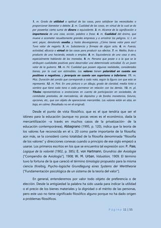 P á g i n a 11 | 55
1. m. Grado de utilidad o aptitud de las cosas, para satisfacer las necesidades o
proporcionar bienestar o deleite. 2. m. Cualidad de las cosas, en virtud de la cual se da
por poseerlas cierta suma de dinero o equivalente. 3. m. Alcance de la significación o
importancia de una cosa, acción, palabra o frase. 4. m. Cualidad del ánimo, que
mueve a acometer resueltamente grandes empresas y a arrostrar los peligros. U. t. en
sent. peyor, denotando osadía, y hasta desvergüenza. ¿Cómo tienes valor para eso?
Tuvo valor de negarlo. 5. m. Subsistencia y firmeza de algún acto. 6. m. Fuerza,
actividad, eficacia o virtud de las cosas para producir sus efectos. 7. m. Rédito, fruto o
producto de una hacienda, estado o empleo. 8. m. Equivalencia de una cosa a otra,
especialmente hablando de las monedas. 9. m. Persona que posee o a la que se le
atribuyen cualidades positivas para desarrollar una determinada actividad. Es un joven
valor de la guitarra. 10. m. Fil. Cualidad que poseen algunas realidades, consideradas
bienes, por lo cual son estimables. Los valores tienen polaridad en cuanto son
positivos o negativos, y jerarquía en cuanto son superiores o inferiores. 11. m.
Mús. Duración del sonido que corresponde a cada nota, según la figura con que esta se
representa. 12. m. Pint. En una pintura o un dibujo, grado de claridad, media tinta o
sombra que tiene cada tono o cada pormenor en relación con los demás. 13. m. pl.
Títulos representativos o anotaciones en cuenta de participación en sociedades, de
cantidades prestadas, de mercaderías, de depósitos y de fondos monetarios, futuros,
opciones, etc., que son objeto de operaciones mercantiles. Los valores están en alza, en
baja, en calma. (Resaltado no en el original)
Desde el punto de vista filosófico, que es el que tendría que ser el
idóneo para la educación (aunque no pocas veces es el económico, dada la
mercantilización –a través en muchos casos de la privatización- de la
educación contemporánea), Abbagnano (1995, p. 120), indica que la teoría de
los valores fue reconocida en el s. 20 como parte importante de la filosofía;
aún más, se la consideró como totalidad de la filosofía denominada “filosofía
de los valores” y direcciones conexas cuando a principio de ese siglo empezó a
usarse. Los primeros escritos en los que se encuentra tal expresión son: P. Paie,
Logique de la volonté (1902, p. 385); E. von Hartmann, Grundriss der Axiologie
[“Compendio de Axiología”], 1908; W. M. Urban, Valuation, 1909. El término
tuvo la fortuna de la que careció el término timología propuesto para la misma
ciencia (Kreibig, Psycho-logische Grundlegung eines Systems der Werttheorie
[“Fundamentación psicológica de un sistema de la teoría del valor”].
En general, entenderemos por valor todo objeto de preferencia o de
elección. Desde la antigüedad la palabra ha sido usada para indicar la utilidad
o el precio de los bienes materiales y la dignidad o el mérito de las personas,
pero este uso no tiene significado filosófico alguno porque no ha dado origen
a problemas filosóficos.
 