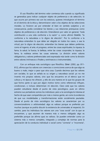 P á g i n a 12 | 55
El uso filosófico del término valor comienza sólo cuando su significado
se generaliza para indicar cualquier objeto de preferencia o de selección, lo
que ocurre por primera vez con los estoicos, quienes introdujeron el término
en el dominio de la ética y denominaron valor a los objetos de las selecciones
morales. Lo hicieron así por entender el bien en sentido subjetivo y en
consecuencia, podía considerar los bienes y sus relaciones jerárquicas como
objetos de preferencia o de elección. Entendieron por valor en general, “toda
contribución a una vida conforme a la razón” o, como afirmó Cicerón, “lo
conforme a la naturaleza o lo digno de elección”. Por lo conforme a la
naturaleza entendían lo que debe ser elegido en todos los casos, o sea la
virtud; por lo digno de elección, entendían los bienes que deben preferirse,
como el ingenio, el arte, el progreso, entres las cosas espirituales; la riqueza, la
fama, la salud, la fuerza, la belleza, entre las cosas corporales; la riqueza, la
fama, la nobleza entres las cosas externas. La división entre valores
obligatorios y valores preferenciales será expresada más tarde como la división
entre valores intrínsecos o finales y extrínsecos o instrumentales.
Con un enfoque más sociológico que filosófico, Giner (2002, pp. 811-
812), afirma que los valores son creencias o convicciones acerca de que algo es
bueno o malo, mejor o peor que otra cosa. Cuando decimos que los valores
son sociales, lo que se señala es su origen y naturaleza social: yo no me
invento mis propios valores, sino que los encuentro en el elenco que mi
cultura y mi época me ofrecen, y ello de una manera en la que los grupos de
que formo parte (o que por algún motivo tomo como referencia) influyen,
condicionan, o incluso determinan mi elección. Claro está que los valores
pueden estudiarse desde el punto de vista psicológico, pues en último
extremo sus portadores somos los individuos: pero a la sociología le interesa el
hecho de que sean compartidos por más o menos gente, así como la evidencia
de que sus modalidades y transformaciones están socialmente pautadas.
Desde el punto de vista sociológico los valores se caracterizan por su
convencionalismo o arbitrariedad: algo es valioso porque es preferido por
muchos (aunque se podría discutir la existencia de universales al respecto). En
cambio, para los individuos los valores son una “cosa social” con la que se
encuentran, y que asumen de manera más o menos obligada: algo es
preferible porque (se afirma que) es valioso. Se pueden entender como un
sistema más o menos completo, integrado y complejo de normas para la
apreciación de la conducta individual o social como “correcta” o “incorrecta”,
 