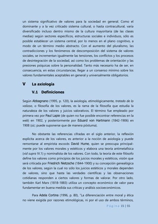 P á g i n a 15 | 55
un sistema significativo de valores para la sociedad en general. Como el
dominante y a la vez criticado sistema cultural, o hasta contracultural, varía
diversificado incluso dentro mismo de la cultura mayoritaria (de las clases
medias) según sectores específicos, estructuras sociales e individuos, sólo es
posible establecer un sistema central, por lo menos en el plano cognitivo, a
modo de un término medio abstracto. Con el aumento del pluralismo, las
contradicciones y los fenómenos de descomposición del sistema de valores
sociales, se incrementan igualmente las tensiones, los conflictos y los procesos
de desintegración de la sociedad, así como los problemas de orientación y las
presiones psíquicas sobre la personalidad. Tanto más necesario ha de ser, en
consecuencia, en estas circunstancias, llegar a un consenso mínimo sobre los
valores fundamentales aceptables en general y universalmente obligatorios.
V La axiología
V.1 Definiciones
Según Abbagnano (1995, p. 120), la axiología, etimológicamente, tratado de lo
valioso, o filosofía de los valores, es la rama de la filosofía que estudia la
naturaleza de los valores y juicios valorativos. El término fue empleado por
primera vez por Paul Lapie (de quien no fue posible encontrar referencias en la
web) en 1902, y posteriormente por Eduard von Hartmann (1842-1906) en
1908 (sic; puede suponerse que de manera póstuma).
No obstante las referencias cifradas en el siglo anterior, la reflexión
explícita acerca de los valores, es anterior a la noción de axiología y puede
remontarse al empirista escocés David Hume, quien se preocupa principal-
mente por los valores morales y estéticos y elabora una teoría antimetafísica
(vid supra IV.1) y nominalista de los valores. Con todo, la teoría de este filósofo
define los valores como principios de los juicios morales y estéticos, visión que
será criticada por Friedrich Nietzsche (1844-1900) y su concepción genealógica
de los valores, según la cual no sólo los juicios estéticos y morales dependen
de valores, sino que hasta las verdades científicas y las observaciones
cotidianas responden a ciertos valores y formas de valorar. Por otro lado,
también Karl Marx (1818-1883) utiliza un concepto económico de valor para
fundamentar en buena medida sus críticas y análisis socioeconómicos.
Para Adela Cortina (1996, p. 80), “La diferenciación entre moral y ética
no viene exigida por razones etimológicas, ni por el uso de ambos términos,
 