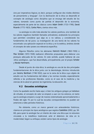 P á g i n a 16 | 55
sino por imperativos lógicos, es decir, porque configuran dos niveles distintos
de pensamiento y lenguaje”. Con la declinación de la ética se desarrolló el
concepto de axiología como disciplina que se encarga del estudio de los
valores, tomando como punto de partida el desarrollo de la economía,
especialmente de parte de los clásicos como Adam Smith (1723-1790), David
Ricardo (1772-1823), Carlos Marx y tantos otros más.
La axiología no sólo trata abordar los valores positivos, sino también de
los valores negativos (también llamados antivalores), analizando los principios
que permiten considerar que algo es o no valioso, y considerando los
fundamentos de tal juicio. La investigación de una teoría de los valores ha
encontrado una aplicación especial en la ética y en la estética, ámbitos donde
el concepto de valor posee una relevancia específica.
Algunos filósofos como los alemanes Heinrich Rickert (1863-1936) o
Max Scheler (1872-1928) realizaron diferentes propuestas para elaborar una
jerarquía adecuada de los valores. En este sentido, puede hablarse de una
«ética axiológica», que fue desarrollada, principalmente, por el propio Scheler
y Nicolai Hartmann.
Desde el punto de vista ético, la axiología es una de las dos principales
fundamentaciones de la ética junto con la deontología, término introducido
por Jeremy Bentham (1748-1832), que es la rama de la ética cuyo objeto de
estudio son los fundamentos del deber y las normas morales, especialmente
referida a las profesiones liberales, como es el caso de la medicina y las
ciencias de la salud en general, las ingenierías, la educación, etc.
V.2 Escuelas axiológicas
Como ha quedado escrito hasta aquí, si bien los antiguos griegos ya hablaban
de virtudes, el concepto de valor se empezó a usar con los estoicos, en tanto
que la axiología empezó a surgir de manera sistematizada aproximadamente a
finales del siglo 19, por lo cual las escuelas correspondientes no pueden ser
anteriores a tales períodos históricos.
No obstante, como un marco general con antecedentes históricos,
citamos en principio los tipos axiológicos que registra Castellote (2002, pp. 58-
60), para quien la axiología fue un intento de crear una ética que no estuviera
vinculada a la metafísica tradicional, ante el deterioro de ésta en la
modernidad, Según su enfoque, existen varios tipos de axiología:
 