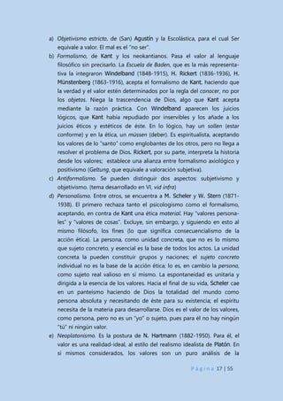 P á g i n a 17 | 55
a) Objetivismo estricto, de (San) Agustín y la Escolástica, para el cual Ser
equivale a valor. El mal es el “no ser”.
b) Formalismo, de Kant y los neokantianos. Pasa el valor al lenguaje
filosófico sin precisarlo. La Escuela de Baden, que es la más representa-
tiva la integraron Windelband (1848-1915), H. Rickert (1836-1936), H.
Münstenberg (1863-1916), acepta el formalismo de Kant, haciendo que
la verdad y el valor estén determinados por la regla del conocer, no por
los objetos. Niega la trascendencia de Dios, algo que Kant acepta
mediante la razón práctica. Con Windelband aparecen los juicios
lógicos, que Kant había repudiado por inservibles y los añade a los
juicios éticos y estéticos de éste. En lo lógico, hay un sollen (estar
conforme) y en la ética, un müssen (deber). Es espiritualista, aceptando
los valores de lo “santo” como englobantes de los otros, pero no llega a
resolver el problema de Dios. Rickert, por su parte, interpreta la historia
desde los valores; establece una alianza entre formalismo axiológico y
positivismo (Geltung, que equivale a valoración subjetiva).
c) Antiformalismo. Se pueden distinguir dos aspectos: subjetivismo y
objetivismo. (tema desarrollado en VI, vid infra)
d) Personalismo. Entre otros, se encuentra a M. Scheler y W. Stern (1871-
1938). El primero rechaza tanto el psicologismo como el formalismo,
aceptando, en contra de Kant una ética material. Hay “valores persona-
les” y “valores de cosas”. Excluye, sin embargo, y siguiendo en esto al
mismo filósofo, los fines (lo que significa consecuencialismo de la
acción ética). La persona, como unidad concreta, que no es lo mismo
que sujeto concreto, y esencial es la base de todos los actos. La unidad
concreta la pueden constituir grupos y naciones; el sujeto concreto
individual no es la base de la acción ética; lo es, en cambio la persona,
como sujeto real valioso en sí mismo. La espontaneidad es unitaria y
dirigida a la esencia de los valores. Hacia el final de su vida, Scheler cae
en un panteísmo haciendo de Dios la totalidad del mundo como
persona absoluta y necesitando de éste para su existencia; el espíritu
necesita de la materia para desarrollarse. Dios es el valor de los valores,
como persona, pero no es un “yo” o sujeto, pues para él no hay ningún
“tú” ni ningún valor.
e) Neoplatonismo. Es la postura de N. Hartmann (1882-1950). Para él, el
valor es una realidad-ideal, al estilo del realismo idealista de Platón. En
sí mismos considerados, los valores son un puro análisis de la
 