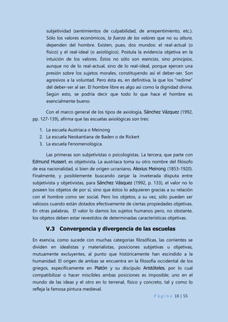 P á g i n a 18 | 55
subjetividad (sentimientos de culpabilidad, de arrepentimiento, etc.).
Sólo los valores económicos, la fuerza de los valores que no su altura,
dependen del hombre. Existen, pues, dos mundos: el real-actual (o
físico) y el real-ideal (o axiológico). Postula la evidencia objetiva en la
intuición de los valores. Éstos no sólo son esencias, sino principios,
aunque no de lo real-actual, sino de lo real-ideal, porque ejercen una
presión sobre los sujetos morales, constituyendo así el deber-ser. Son
agresivos a la voluntad. Pero ésta es, en definitiva, la que los “redime”
del deber-ser al ser. El hombre libre es algo así como la dignidad divina.
Según esto, se podría decir que todo lo que hace el hombre es
esencialmente bueno.
Con el marco general de los tipos de axiología, Sánchez Vázquez (1992,
pp. 127-139), afirma que las escuelas axiológicas son tres:
1. La escuela Austriaca o Meinong
2. La escuela Neokantiana de Baden o de Rickert
3. La escuela Fenomenológica.
Las primeras son subjetivistas o psicologistas. La tercera, que parte con
Edmund Husserl, es objetivista. La austriaca toma su otro nombre del filósofo
de esa nacionalidad, si bien de origen ucraniano, Alexius Meinong (1853-1920).
Finalmente, y posiblemente buscando zanjar la inveterada disputa entre
subjetivista y objetivistas, para Sánchez Vásquez (1992, p. 133), el valor no lo
poseen los objetos de por sí, sino que éstos lo adquieren gracias a su relación
con el hombre como ser social. Pero los objetos, a su vez, sólo pueden ser
valiosos cuando están dotados efectivamente de ciertas propiedades objetivas.
En otras palabras, El valor lo damos los sujetos humanos pero, no obstante,
los objetos deben estar revestidos de determinadas características objetivas.
V.3 Convergencia y divergencia de las escuelas
En esencia, como sucede con muchas categorías filosóficas, las corrientes se
dividen en idealistas y materialistas, posiciones subjetivas u objetivas,
mutuamente excluyentes, al punto que históricamente han escindido a la
humanidad. El origen de ambas se encuentra en la filosofía occidental de los
griegos, específicamente en Platón y su discípulo Aristóteles, por lo cual
compatibilizar o hacer miscibles ambas posiciones es imposible; uno en el
mundo de las ideas y el otro en lo terrenal, físico y concreto, tal y como lo
refleja la famosa pintura medieval.
 