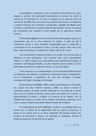P á g i n a 19 | 55
Consolidado el cristianismo como un poderoso movimiento de masas,
religioso y político, de incalculable trascendencia, al extremo de dividir la
historia de la humanidad en el antes y el después de la presunta fecha de
nacimiento de Cristo (tal y como de nuevo registran diccionarios, enciclopedias
y reseñas históricas de la filosofía), correspondió a Agustín de Hipona (para
cimentar el cristianismo) la imprescindible fundamentación teórico-conceptual
del movimiento que ocuparía el vacío dejado por el agonizante imperio
romano.
El futuro San Agustín tomó como base la obra del estagirita, gracias a la
conservación que de su obra realizaran los árabes. A partir de allí el
cristianismo obtuvo la base filosófica indispensable para su desarrollo y
conservación; el ser se equiparó al valor, a la vida, porque Cristo vino a dar
vida y vida en abundancia, a superar a la muerte, esto es, el “no ser”.
Con la Ilustración, la edad de la Razón, en el siglo 18, el de las luces, el
idealismo se hace protagónico. Esta corriente tiene como representante
máximo a I. Kant y luego a sus continuadores que implícitamente asignan al
formalismo del lenguaje filosófico, el valor, haciendo que la verdad y el valor
estén determinados por la regla del conocer y no por los objetos.
Como reacción a la corriente idealista, con en el llamado Antiformalismo
se distinguen dos aspectos, mutuamente excluyentes aunque complementa-
rios: el subjetivismo y objetivismo. Así, más que converger o divergir,
convergen al divergir o divergen al converger.
El Personalismo de Scheler y Stern rechaza el psicologismo y el formalis-
mo, acoge una ética material opuesta a Kant, La unidad concreta la
constituyen grupos; el sujeto concreto individual no es la base de la acción
ética; lo es, en cambio la persona, como sujeto real valioso en sí mismo. La
espontaneidad es unitaria y dirigida a la esencia de los valores. Dios la
totalidad del mundo, es el valor de los valores como persona absoluta, no es
un yo o sujeto, el espíritu para desarrollarse necesita de la materia.
En el Neoplatonismo de N. Hartmann, el valor es una realidad-ideal. Los
valores son un análisis de la subjetividad. Sólo los valores económicos, la
fuerza de los valores que no su altura, dependen del hombre. Existen dos
mundos: el real-actual (o físico) y el real-ideal (o axiológico). Postula la
evidencia objetiva en la intuición de los valores.
 