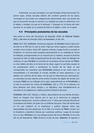 P á g i n a 20 | 55
Finalmente, ¿en qué convergen y en qué divergen ambas posiciones? En
primer lugar, ambas escuelas (dentro del contexto general de los tipos),
convergen en que existe una categoría que denominada valor, sea donde sea
que se encuentre fincada su esencia o su realidad (en quien lo determina o en
el objeto o entidad a la que se le atribuye). Y divergen en la fuente del valor
(aunque no, se repite, en su existencia) está en el objeto, o bien, en el sujeto.
V.4 Principales postulantes de las escuelas
Esta parte se toma del Diccionario de Biografía (2004) de Editorial Océano
(EO), y del Atlas de Filosofía (2003) de Kunzmann, et allí, (AF).
Platón (427-347): Arístocles. Aristócrata seguidor de Sócrates hasta la ejecución
de éste en el 399 tras lo cual se exilió. Viajó por varios lugares y acabó siendo
vendido como esclavo. Hacia 387 regresó a Atenas y luego fundó su escuela, la
Academia. Su doctrina está recogida prácticamente en su totalidad en forma
de diálogos, protagonizados en su mayoría por su maestro, aunque la doctrina
expuesta en ellos se aleja progresivamente de esas ideas, hasta los diálogos de
madurez, en que Sócrates se convierte en el portavoz de las teorías de Platón.
La más célebre de ellas es le teoría de las ideas, según la cual éstas poseen el
ser propiamente dicho y pertenecen al mundo de las ideas, al que
corresponden los caracteres que Parménides atribuyó al ser: entre otros, la
inmutabilidad y la eternidad; el mundo sensible es mera apariencia, y sus
objetos son sombras de las ideas, con las que se relacionan por participación.
La naturaleza de esta relación entre ambos mundos fue objeto de revisión por
el propio Platón en sus diálogos de la vejez, especialmente en el Parménides, y
en ella se centrarán las críticas de Aristóteles. (EO, p. 777). En lo referido a la
ética destacan dos obras Gorgias y La República, que indudablemente se
inscriben en el subjetivismo, dada la posición filosófica del autor.
Aristóteles (384-322): Filósofo y médico, descendiente de una familia de éstos.
Nació en Estagira (hoy Stavro), por lo que se le denomina el estagirita.
Huérfano desde joven, marchó a Atenas a los 17 años para estudiar filosofía en
la Academia de Platón, de quien fue un brillante discípulo. Pasó allí veinte años
en los que colaboró en la enseñanza y publicó algunas obras que
desarrollaban las tesis platónicas. En el 348, a la muerte de Platón rompió con
la Academia y abandonó Atenas por cuestiones políticas. Luego de enviudar
tuvo un hijo, Nicómaco, con una antigua esclava del tirano Hermias.. En la corte
del rey de Macedonia, Filipo II educó al hijo de éste, Alejandro. Al regresar a
 