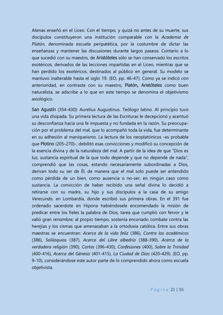 P á g i n a 21 | 55
Atenas enseñó en el Liceo. Con el tiempo, y quizá no antes de su muerte, sus
discípulos constituyeron una institución comparable con la Academia de
Platón, denominada escuela peripatética, por la costumbre de dictar las
enseñanzas y mantener las discusiones durante largos paseos. Contario a lo
que sucedió con su maestro, de Aristóteles sólo se han conservado los escritos
esotéricos, derivados de las lecciones impartidas en el Liceo, mientras que se
han perdido los exotéricos, destinados al público en general. Su modelo se
mantuvo inalterable hasta el siglo 19. (EO, pp. 46-47). Como ya se indicó con
anterioridad, en contraste con su maestro, Platón, Aristóteles como buen
naturalista, se adscribe a lo que en este tiempo se denomina el objetivismo
axiológico.
San Agustín (354-430): Aurelius Augustinus. Teólogo latino. Al principio tuvo
una vida disipada. Su primera lectura de las Escrituras le decepcionó y acentuó
su desconfianza hacia una fe impuesta y no fundada en la razón. Su preocupa-
ción por el problema del mal, que lo acompañó toda la vida, fue determinante
en su adhesión al maniqueísmo. La lectura de los neoplatónicos -es probable
que Plotino (205-270)-, debilitó esas convicciones y modificó su concepción de
la esencia divina y de la naturaleza del mal. A partir de la idea de que “Dios es
luz, sustancia espiritual de la que todo depende y que no depende de nada”,
comprendió que las cosas, estando necesariamente subordinadas a Dios,
derivan todo su ser de Él, de manera que el mal solo puede ser entendido
como pérdida de un bien, como ausencia o no-ser, en ningún caso como
sustancia. La convicción de haber recibido una señal divina lo decidió a
retirarse con su madre, su hijo y sus discípulos a la casa de su amigo
Verecundo, en Lombardía, donde escribió sus primera obras. En el 391 fue
ordenado sacerdote en Hipona habiéndosele encomendado la misión de
predicar entre los fieles la palabra de Dios, tarea que cumplió con fervor y le
valió gran renombre; al propio tiempo, sostenía enconado combate contra las
herejías y los cismas que amenazaban a la ortodoxia católica. Entre sus obras
maestras se encuentran: Acerca de la vida feliz (386), Contra los académicos
(386), Soliloquios (387), Acerca del Libre albedrío (388-390), Acerca de la
verdadera religión (390), Cartas (396-430), Confesiones (400), Sobre la Trinidad
(400-416), Acerca del Génesis (401-415), La Ciudad de Dios (420-429). (EO, pp.
9-10), considerándose este autor parte de lo comprendido ahora como escuela
objetivista.
 