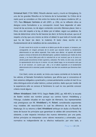 P á g i n a 22 | 55
Immanuel Kant (1724-1804): Filósofo alemán nació y murió en Königsberg. Es
uno de los grandes filósofos en la historia de la humanidad. Su Crítica de la
razón pura se considera un hito entre los textos de la época moderna (AF, p.
137). Para Blázquez Carmona et allí (2001, p. 236), en la reflexión ética se
designa como formalismo a su concepción moral; hace depender el valor
moral de las acciones, no de algún contenido concreto (llámese placer, bien o
Dios), sino del respeto a la ley, al deber por el deber, según sus palabras. Se
trata de determinar cómo ha de hacerse (es decir, la forma de actuar, que es el
respeto a la ley que uno mismo se dicta: el deber) lo que todo el mundo sabe
que ha de hacer (es decir, la materia). El texto clave, escrito en la
Fundamentación de la metafísica de las costumbres, es:
El valor moral de la acción no reside en el efecto que de ella se espera, ni tampoco, por
consiguiente, en ningún principio de la acción que necesite tomar su fundamento
determinante en ese efecto esperado. Pues todos esos efectos –el agrado del estado
propio o incluso el fomento de la felicidad ajena- pudieron realizarse por medio de otras
causas, y no hacía falta para ello la voluntad de un ser racional, que es lo único en
donde puede encontrarse el bien supremo y absoluto. Por tanto, no otra cosa, sino sólo
la representación de la ley en sí misma –la cual, desde luego, no se encuentra más que
en el ser racional-, en cuanto que ella y no el efecto esperado es el fundamento
determinante de la voluntad, puede constituir ese bien tan excelente que llamamos bien
moral.
Con Kant, como se anotó, se inicia una nueva corriente en la teoría de
los valores, el llamado formalismo kantiano, que afirma que si conocemos el
bien estamos obligados a practicarlo y consecuentemente a evitar el mal. En su
obra distinguía entre el saber teórico y actuar práctico, dado que por medio de
la experiencia sólo se conoce el fenómeno lo cual no nos permite conocer
criterio moral alguno.
Wilhem Windelband (1848-1915): Según Reale (2002, pp. 400-401), la escuela
de Baden recibió ese nombre porque sus centros fueron Heidelberg y
Friburgo, ciudades situadas en esa región de Alemania. Sus representantes
más prestigiosos son W. Windelband y H. Rickert, considerados exponentes
muy notables del neocriticismo lo cual les diferencia de la escuela de
Marburgo. En su retorno a Kant, Windelband atribuye sin duda a la filosofía la
tarea de buscar los principios que garantizan la validez del conocimiento. No
obstante, a este respecto introduce dos nuevos elementos: por una parte,
dichos principios se interpretan como valores necesarios y universales, cuyo
normativo es independiente de su efectiva realización; por otro lado, a
 