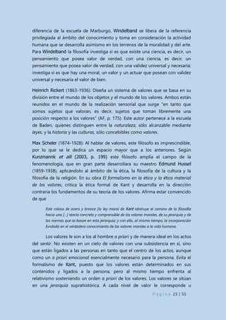 P á g i n a 23 | 55
diferencia de la escuela de Marburgo, Windelband se libera de la referencia
privilegiada al ámbito del conocimiento y toma en consideración la actividad
humana que se desarrolla asimismo en los terrenos de la moralidad y del arte.
Para Windelband la filosofía investiga si es que existe una ciencia, es decir, un
pensamiento que posea valor de verdad, con una ciencia, es decir, un
pensamiento que posea valor de verdad, con una validez universal y necesaria;
investiga si es que hay una moral, un valor y un actuar que posean con validez
universal y necesaria el valor de bien.
Heinrich Rickert (1863-1936): Diseña un sistema de valores que se basa en su
división entre el mundo de los objetos y el mundo de los valores. Ambos están
reunidos en el mundo de la realización sensorial que surge “en tanto que
somos sujetos que valoran, es decir, sujetos que toman libremente una
posición respecto a los valores” (AF, p. 175). Este autor pertenece a la escuela
de Baden, quienes distinguen entre la naturaleza, sólo alcanzable mediante
leyes, y la historia y las culturas, sólo concebibles como valores.
Max Scheler (1874-1928): Al hablar de valores, este filósofo es imprescindible,
por lo que se le dedica un espacio mayor que a los anteriores. Según
Kunzmannk et alli (2003, p. 199) este filósofo amplía el campo de la
fenomenología, que en gran parte desarrollara su maestro Edmund Hussel
(1859-1938), aplicándolo al ámbito de la ética, la filosofía de la cultura y la
filosofía de la religión. En su obra El formalismo en la ética y la ética material
de los valores, critica la ética formal de Kant y desarrolla en la dirección
contraria los fundamentos de su teoría de los valores. Afirma estar convencido
de que
Este coloso de acero y bronce [la ley moral de Kant obstruye el camino de la filosofía
hacia una […] teoría concreta y comprensible de los valores morales, de su jerarquía y de
las normas que se basan en esta jerarquía; y con ello, al mismo tiempo, la incorporación
fundada en el verdadero conocimiento de los valores morales a la vida humana.
Los valores le son a los al hombre a priori y de manera ideal en los actos
del sentir. No existen en un cielo de valores con una subsistencia en sí, sino
que están ligados a las personas en tanto que el centro de los actos, aunque
como un a priori emocional esencialmente necesario para la persona. Evita el
formalismo de Kant, puesto que los valores están determinados en sus
contenidos y ligados a la persona, pero al mismo tiempo enfrenta al
relativismo sosteniendo un orden a priori de los valores. Los valores se sitúan
en una jerarquía suprahistórica. A cada nivel de valor le corresponde u
 